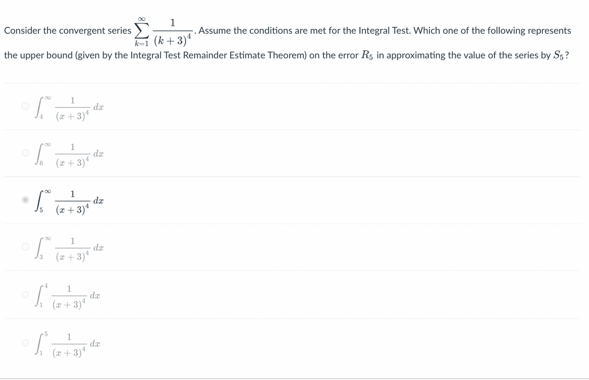 1
Consider the convergent series
Assume the conditions are met for the Integral Test. Which one of the following represents
k=1 (k+3) ¹
the upper bound (given by the Integral Test Remainder Estimate Theorem) on the error R5 in approximating the value of the series by S5?
S
S
of
S
4
f
1
(x+3) ¹
1
(x+3) ¹
1
(x+3) ¹
1
(x+3) ¹
1
(x+3) ¹
dx
dx
dx
dx
² dx
5
1
° S₁² (2 + 3) 4 dz
dx
(x+3)