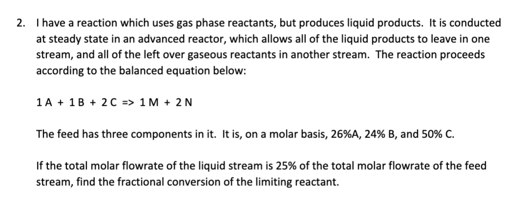 2. I have a reaction which uses gas phase reactants, but produces liquid products. It is conducted
at steady state in an advanced reactor, which allows all of the liquid products to leave in one
stream, and all of the left over gaseous reactants in another stream. The reaction proceeds
according to the balanced equation below:
1A 1B + 2 C => 1M + 2N
The feed has three components in it. It is, on a molar basis, 26%A, 24% B, and 50% C.
If the total molar flowrate of the liquid stream is 25% of the total molar flowrate of the feed
stream, find the fractional conversion of the limiting reactant.