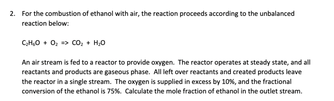 2. For the combustion of ethanol with air, the reaction proceeds according to the unbalanced
reaction below:
C₂H6O + O₂ => CO₂ + H₂O
An air stream is fed to a reactor to provide oxygen. The reactor operates at steady state, and all
reactants and products are gaseous phase. All left over reactants and created products leave
the reactor in a single stream. The oxygen is supplied in excess by 10%, and the fractional
conversion of the ethanol is 75%. Calculate the mole fraction of ethanol in the outlet stream.