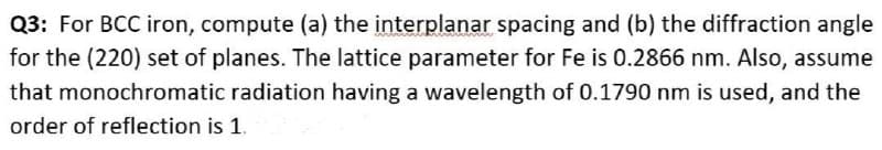 Q3: For BCC iron, compute (a) the interplanar spacing and (b) the diffraction angle
for the (220) set of planes. The lattice parameter for Fe is 0.2866 nm. Also, assume
that monochromatic radiation having a wavelength of 0.1790 nm is used, and the
order of reflection is 1.
