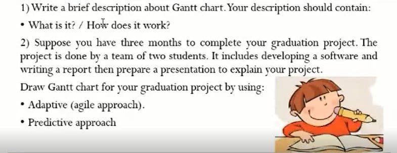 1) Write a brief description about Gantt chart. Your description should contain:
• What is it? / How does it work?
2) Suppose you have three months to complete your graduation project. The
project is done by a team of two students. It includes developing a software and
writing a report then prepare a presentation to explain your project.
Draw Gantt chart for your graduation project by using:
• Adaptive (agile approach).
• Predictive approach
