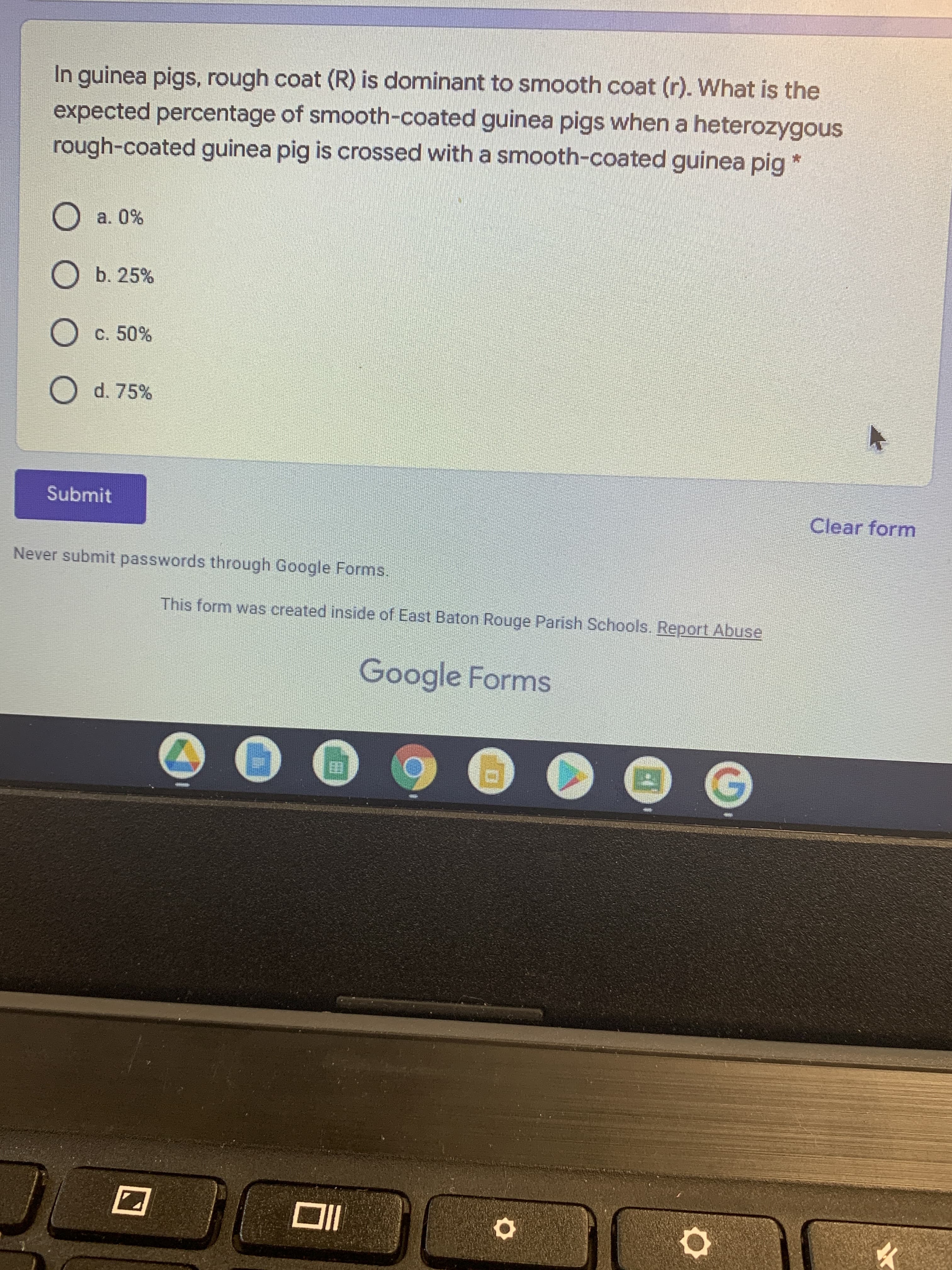 In guinea pigs, rough coat (R) is dominant to smooth coat (r). What is the
expected percentage of smooth-coated guinea pigs when a heterozygous
rough-coated guinea pig is crossed with a smooth-coated guinea pig
a. 0%
O b. 25%
Oc. 50%
O d. 75%
Submit
Clear form
Never submit passwords through Google Forms.
This form was created inside of East Baton Rouge Parish Schools. Report Abuse
Google Forms
