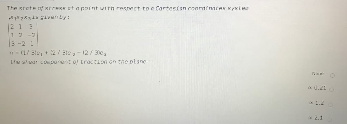 The state of stress at a point with respect to a Cartesian coordinates system
X1X2X3is given by:
2 1 3
1 2 -2
3-2 1
n = (1/ 3)e, + (2/ 3)e 2- (2/3)e3
the shear component of traction on the plane =
None
E 0.21
a 1.2
a 2.1 O
