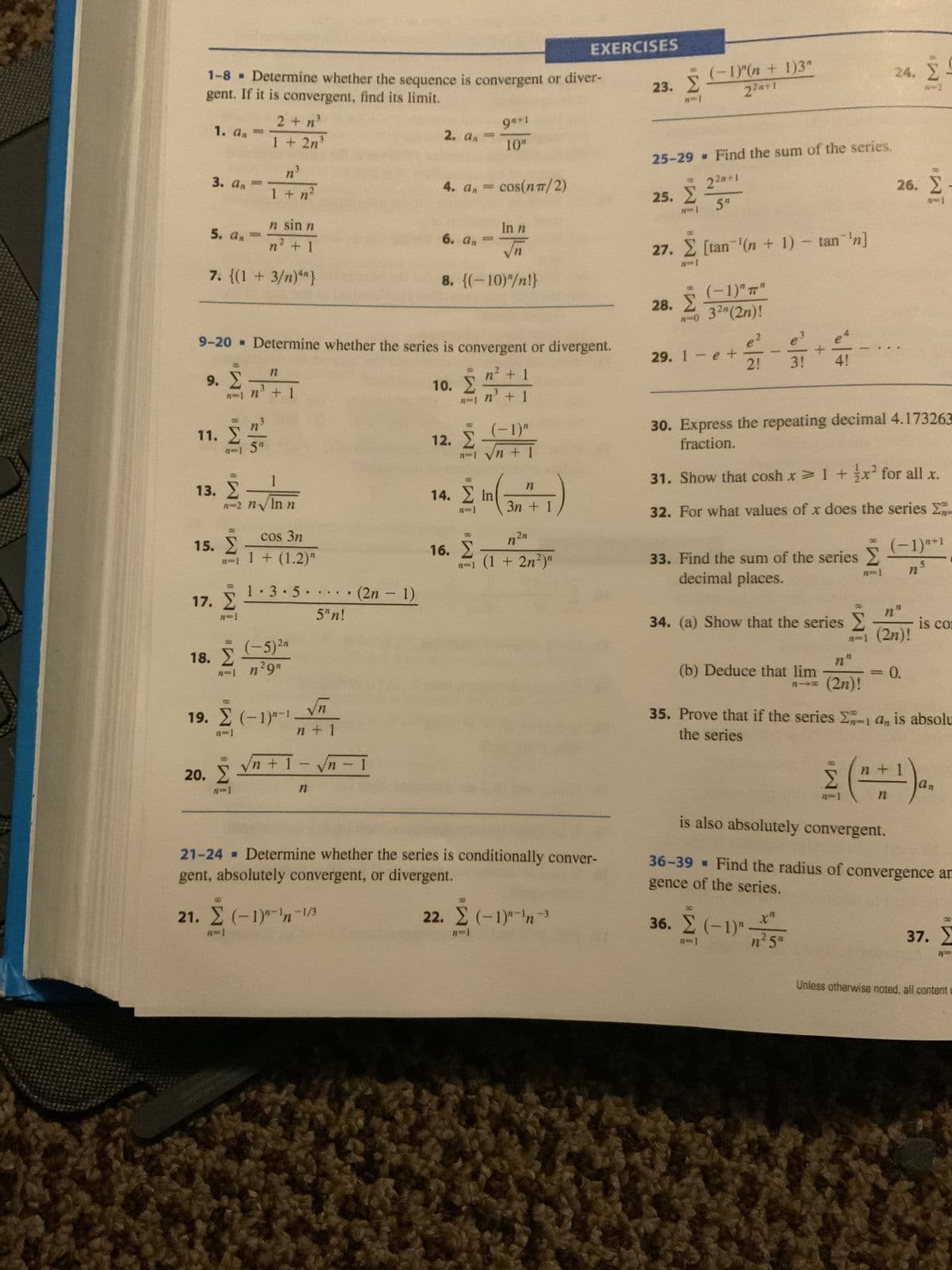 1-8 ▪ Determine whether the sequence is convergent or diver-
gent. If it is convergent, find its limit.
1. dn =
3. an
5. an
n sin n
n' +1
7. {(1 + 3/n)4"}
8
9. Σ
11. Σ
00
13. Σ
8
15. Σ
2 +η
1 + 2n³
1 + n²
1
n=2 n v In n
17. Σ
9-20 » Determine whether the series is convergent or divergent.
* n’ + 1
n' + 1
18. Σ
cos 3n
n=11+ (1.2)"
η
n' + 1
20. Σ
n=1
1.3.5
(-5) ²n
n-1 n²9n
19. Σ (-1)-1 -
n=1
...
.. (2n-1)
5"n!
√n
n + 1
98+1
10"
4. an = cos(nπ/2)
Vn+ 1 - Vn-1
Η
2. απ
In n
√n
8. {(-10)"/n!}
6. din
10. Σ
1
(-1)"
12. Σ
ni_n + 1
M8 IM8 IM
n
In
14. Σ (31)
3η
n2n
n=1 (1 + 2n²)"
16. Σ
EXERCISES
21-24 = Determine whether the series is conditionally conver-
gent, absolutely convergent, or divergent.
21. Σ (-1)"-n-1/3
8
22. Σ (-1)"¯n-3
23. Σ
25-29 • Find the sum of the series.
2²n+1
Σ
25. Σ 5"
27.
(1)"(n + 1)3"
22+1
Σ [tan'(n + 1) – tan'n]
(-1)" 7"
-0 32" (2n)!
28. Σ
29. 1 - e t
el
3!
2!
33. Find the sum of the series Σ
Σ
Π
decimal places.
4!
34. (a) Show that the series
(b) Deduce that lim
818
30. Express the repeating decimal 4.173263
fraction.
31. Show that coshx > 1 + x? for all x.
32. For what values of x does the series Σ
0
36. Σ (−1)"
n?5"
Η
(2η)!
* Σ
-
24.
n"
n-1 (2n)!
0.
2
Σ
26. Σ -
n
(−1)²+¹
ης
35. Prove that if the series En-1 an is absolu
the series
is co
is also absolutely convergent.
36-39 • Find the radius of convergence ar
gence of the series.
00
37. Σ
Unless otherwise noted, all content c