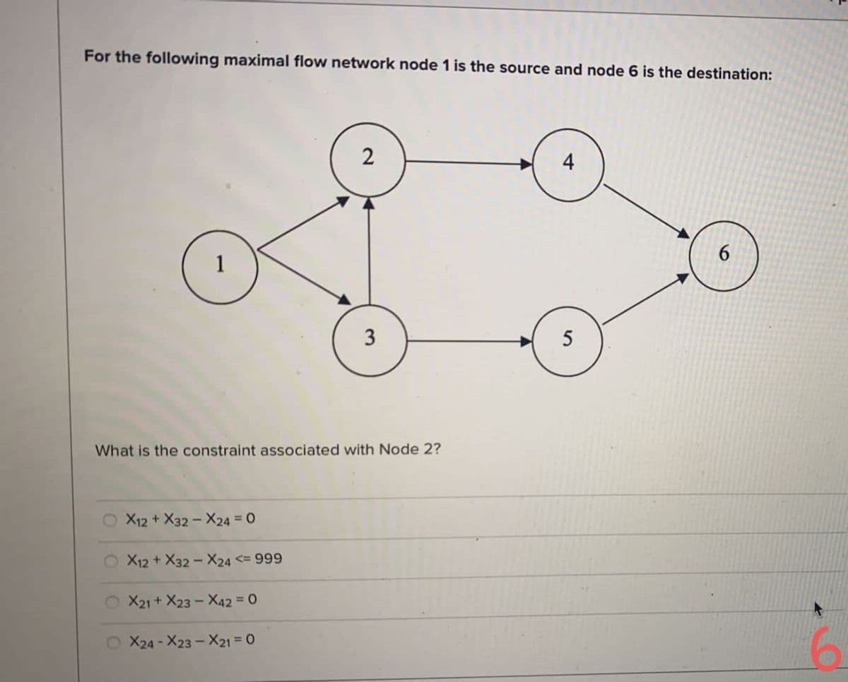 For the following maximal flow network node 1 is the source and node 6 is the destination:
4
6.
1
5
What is the constraint associated with Node 2?
X12+ X32-X24 = 0
X12 + X32 - X24 <= 999
X21+ X23 - X42 = 0
X24 - X23 - X21 = 0
2.
3.
