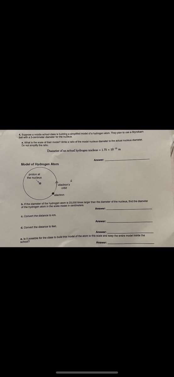 4. Suppose a middle school class is bulding a simplified model of a hydrogen atom. They plan to use a Styrofoam
ball with a 2-centimeter diameter for the nucleus
a. What is the scale of their model? Write a ratio of the model nucleus diameter to the actual nucleus dlameter.
Do not simplity the ratio.
Diameter of an actual hydrogen nucleus = 1.75 x 10 1 m
Model of Hydrogen Atom
proton at
the nucleus
Telectron's
orbit
electron
b. If the diameter of the hydrogen atom is 23,000 times larger than the dlameter of the nucleus, find the diameter
of the hydrogen atom in the scale model in centimeters.
Answer:
c. Convert the distance to km.
Answer:
d. Convert the distance to feet.
Answer:
e. Is it possible for the class to buld this model of the atom to this scale and keep the entire model Inside the
school?
Answer:
