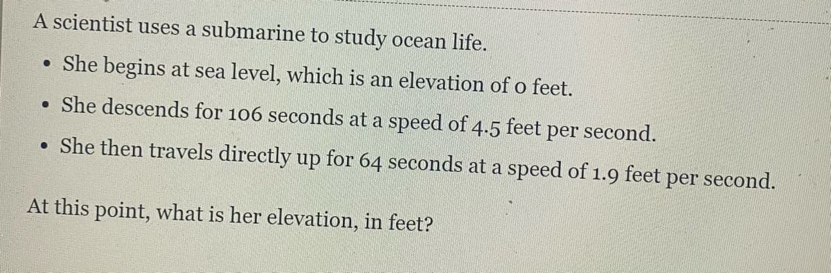 A scientist uses a submarine to study ocean life.
• She begins at sea level, which is an elevation of o feet.
She descends for 106 seconds at a speed of 4.5 feet per second.
• She then travels directly up for 64 seconds at a speed of 1.9 feet per second.
At this point, what is her elevation, in feet?
