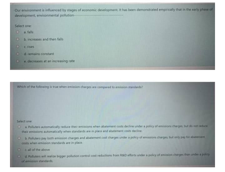 Our environment is influenced by stages of economic development. It has been demonstrated empirically that in the early phase of
development, environmental pollution-
Select one:
a. falls
b. increases and then falls
c rises
d. remains constant
e. decreases at an increasing rate
Which of the following is true when emission charges are compared to emission standards?
Select one:
a. Polluters automatically reduce their emissions when abatement costs decline under a policy of emissions charges, but do not reduce
their emissions automatically when standards are in place and abatement costs decline.
b. Polluters pay both emission charges and abatement cost charges under a policy of emissions charges, but only pay for abatement
costs when emission standards are in place.
c all of the above
d. Polluters will realize bigger pollution control cost reductions from R&D efforts under a policy of emission charges than under a policy
of emission standards.
