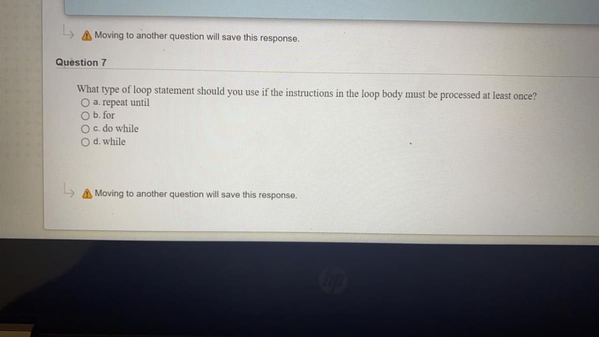 A Moving to another question will save this response.
Question 7
What type of loop statement should you use if the instructions in the loop body must be processed at least once?
O a. repeat until
O b. for
O c. do while
O d. while
» A Moving to another question will save this response.
