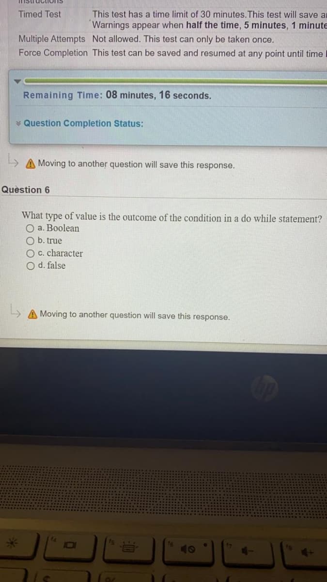 nstructions
Timed Test
This test has a time limit of 30 minutes.This test will save ar
Warnings appear when half the time, 5 minutes, 1 minute
Multiple Attempts Not allowed. This test can only be taken once.
Force Completion This test can be saved and resumed at any point until time
Remaining Time: 08 minutes, 16 seconds.
* Question Completion Status:
A Moving to another question will save this response.
Quèstion 6
What type of value is the outcome of the condition in a do while statement?
O a. Boolean
O b. true
O c. character
O d. false
L A Moving to another question will save this response.
Fs
10
