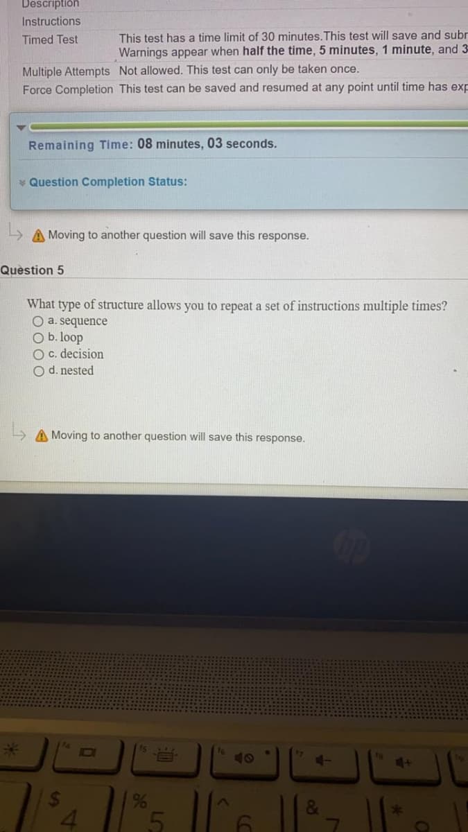 Descriptión
Instructions
Timed Test
This test has a time limit of 30 minutes.This test will save and subr
Warnings appear when half the time, 5 minutes, 1 minute, and 3
Multiple Attempts Not allowed. This test can only be taken once.
Force Completion This test can be saved and resumed at any point until time has exp
Remaining Time: 08 minutes, 03 seconds.
* Question Completion Status:
A Moving to another question will save this response.
Question 5
What type of structure allows you to repeat a set of instructions multiple times?
O a. sequence
O b. loop
O c. decision
O d. nested
A Moving to another question will save this response.
15
7
10
%
&
4.
