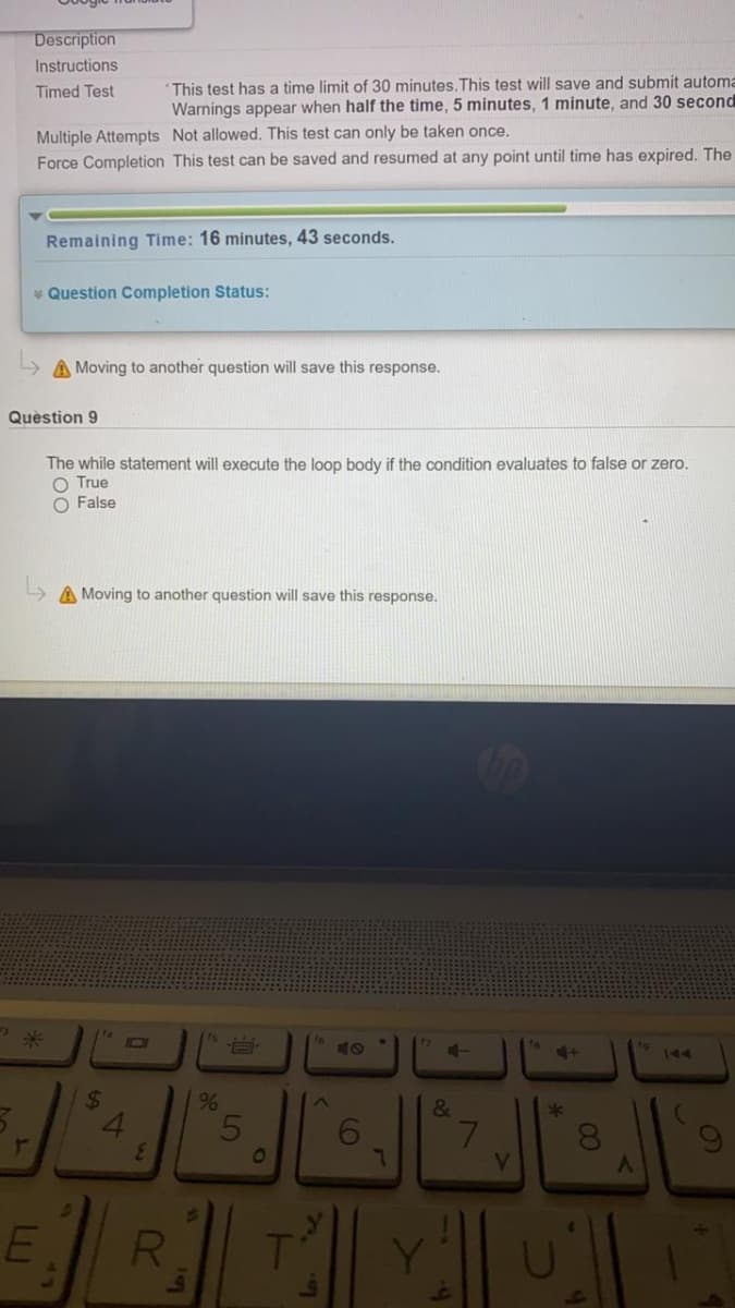 Description
Instructions
This test has a time limit of 30 minutes. This test will save and submit automa
Warnings appear when half the time, 5 minutes, 1 minute, and 30 second
Timed Test
Multiple Attempts Not allowed. This test can only be taken once.
Force Completion This test can be saved and resumed at any point until time has expired. The
Remaining Time: 16 minutes, 43 seconds.
* Question Completion Status:
A Moving to another question will save this response.
Quèstion 9
The while statement will execute the loop body if the condition evaluates to false or zero.
O True
False
A Moving to another question will save this response.
14
10
144
24
4.
3.
%
&
5
or
01
RI
7.
LLI
