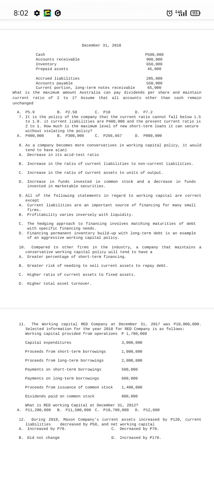 8:02 ¢ E G
O :46 93
December 31, 2018
Cash
P500, 000
900, 000
650, 000
Accounts receivable
Inventory
Prepaid assets
45, 000
Accrued liabilities
285, 000
Accounts payable
Current portion, long-term notes receivable
550, 000
65, 000
What is the maximum amount Australia can pay dividends per share and maintain
current ratio of 2 to 1? Assume that all accounts other than cash remain
unchanged
A. P5.9
7. It is the policy of the company that the current ratio cannot fall below 1.5
to 1.0. it current liabilities are P400, 000 and the present current ratio is
2 to 1. How much is the maximum level of new short-term loans it can secure
without violating the policy?
A. P400, 000
В.
P2.50
C. P10
D. P7.2
В. Р300, 000
C. P266, 667
D. P800, 000
8. As a company becomes more conservatives in working capital policy, it would
tend to have a(an)
A.
Decrease in its acid-test ratio
в.
Increase in the ratio of current liabilities to non-current liabilities.
С.
Increase in the ratio of current assets to units of output.
D.
Increase in funds invested in common stock and
decrease in funds
invested in marketable securities.
9. All of
the following statements in regard to working capital are correct
except
Current liabilities are an important source of financing for many small
A.
firms.
B. Profitability varies inversely with liquidity.
C.
The hedging approach to financing involves matching maturities of debt
with specific financing needs.
D.
Financing permanent inventory build-up with long-term debt is an example
of an aggressive working capital policy.
Compared to other firms in the industry, a company that maintains a
conservative working capital policy will tend to have a
Greater percentage of short-term financing.
10.
A.
В.
Greater risk of needing to sell current assets to repay debt.
C. Higher ratio of current assets to fixed assets.
D.
Higher total asset turnover.
11.
The Working capital RED Company at December 31, 2017 was P10, 000,000.
Selected information for the year 2018 for RED Company is as follows:
Working capital provided from operations P 1,700, 000
Capital expenditures
3,000, 000
Proceeds from short-term borrowings
1,000, 000
Proceeds from long-term borrowings
2,000, 000
Payments on short-term borrowings
500, 000
Payments on long-term borrowings
600, 000
Proceeds from issuance of common stock
1,400,000
Dividends paid on common stock
800, 000
What is RED working Capital at December 31, 2012?
A. P11, 200, 000
B. P11, 500, 000 C. P10, 700, 000
D. P12,000
12.
During 2018, Mason Company's current assets increased by P120, current
liabilities
decreased by P50, and net working capital
A.
Increased by P70.
C.
C. Decreased by P70.
В.
Did not change
D.
Increased by P170.
