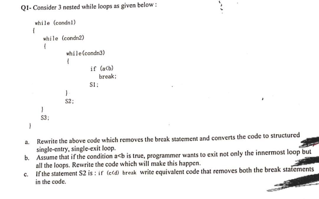 Q1- Consider 3 nested while loops as given below:
while (condn1)
{
}
a.
while (condn2)
(
C.
}
S3;
while (condn3)
{
}
S2:
if (a<b)
S1;
break;
Rewrite the above code which removes the break statement and converts the code to structured
single-entry, single-exit loop.
b. Assume that if the condition a<b is true, programmer wants to exit not only the innermost loop but
all the loops. Rewrite the code which will make this happen.
If the statement S2 is: if (c<d) break write equivalent code that removes both the break statements
in the code.