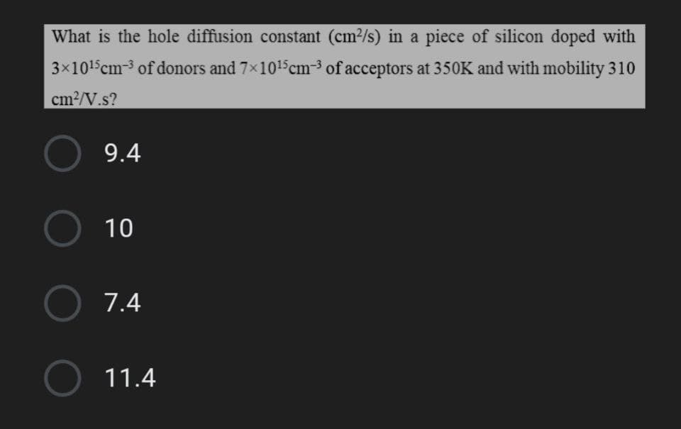 What is the hole diffusion constant (cm2/s) in a piece of silicon doped with
3x1015cm-3 of donors and 7x1015cm-3 of acceptors at 350K and with mobility 310
cm2/V.s?
9.4
O 10
O 7.4
O 11.4
