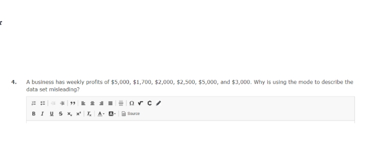 K
4.
A business has weekly profits of $5,000, $1,700, $2,000, $2,500, $5,000, and $3,000. Why is using the mode to describe the
data set misleading?
arc
⠀⠀**"**
BIUS X, x² T₂ A- A- Source