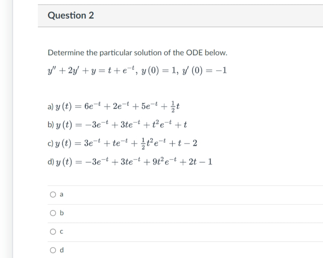 Question 2
Determine the particular solution of the ODE below.
y" + 2y +y=t+et, y (0) = 1, y' (0) = −1
-t
a) y (t) = 6e¯t + 2e¯t + 5e¯ª + t
b) y (t) = -3et+3te-t + t² et + t
c) y (t) = 3e-t + tet+t²e+t-2
d) y(t) = -3e-t +3te-t +9t²e-t +2t - 1
O
a
b
C
d