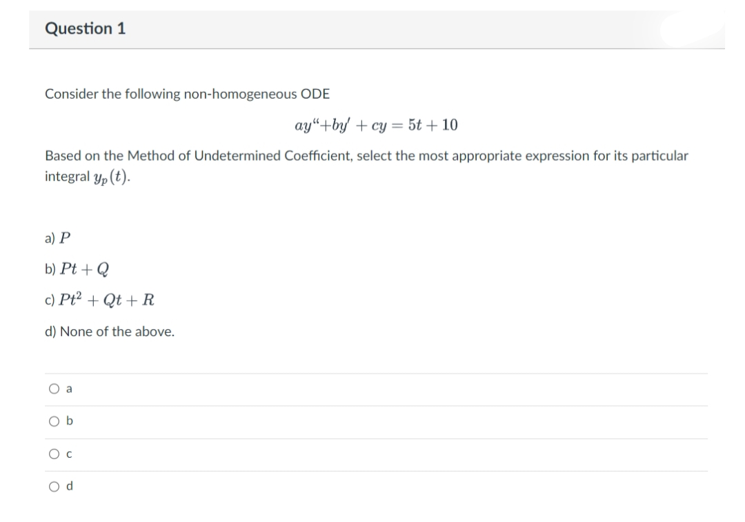 Question 1
Consider the following non-homogeneous ODE
ay"+by+cy = 5t +10
Based on the Method of Undetermined Coefficient, select the most appropriate expression for its particular
integral yp (t).
a) P
b) Pt + Q
c) Pt² + Qt + R
d) None of the above.
O a
Ob
O C
O d