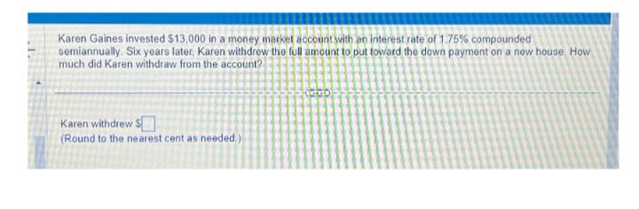 Karen Gaines invested $13,000 in a money market account with an interest rate of 1.75% compounded
semiannually. Six years later, Karen withdrew the full amount to put toward the down payment on a new house. How
much did Karen withdraw from the account?
Karen withdrew $
(Round to the nearest cent as needed)
EXTRED