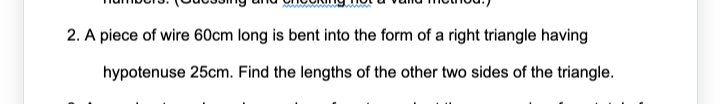 2. A piece of wire 60cm long is bent into the form of a right triangle having
hypotenuse 25cm. Find the lengths of the other two sides of the triangle.