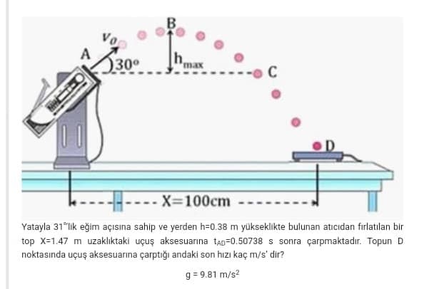 B.
30°
hmax
A
C
--- X=100cm
Yatayla 31"lik eğim açısına sahip ve yerden h=0.38 m yükseklikte bulunan atıcıdan fırlatılan bir
top X-1.47 m uzaklıktaki uçuş aksesuarina taD=0.50738 s sonra çarpmaktadır. Topun D
noktasında uçuş aksesuarına çarptığı andaki son hızı kaç m/s' dir?
g = 9.81 m/s?
