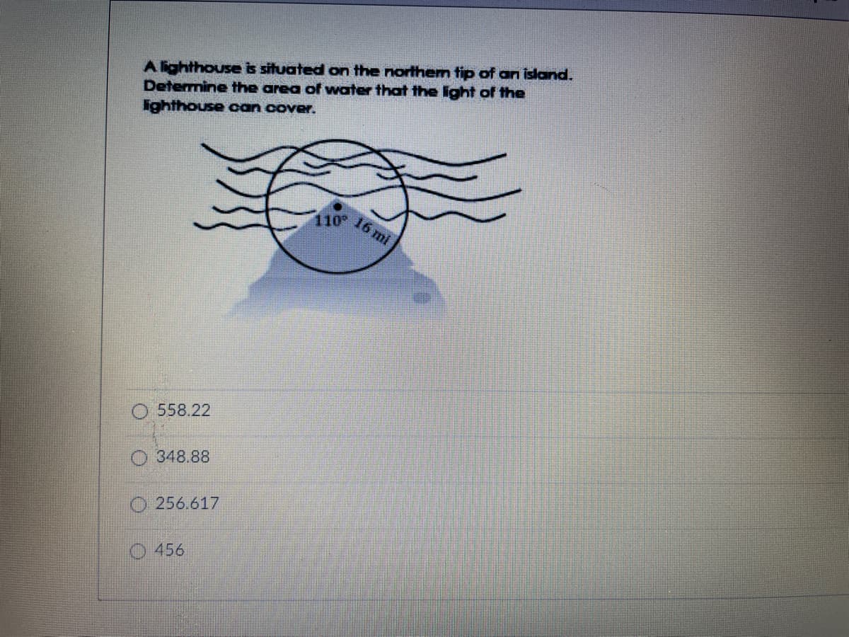 A lighthouse is situated on the northem tip of an island.
Determine the area of water that the ight of the
lighthouse can cover.
110°
16 mi
O 558.22
O 348.88
O 256.617
O 456
