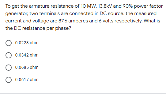 To get the armature resistance of 10 MW, 13.8kV and 90% power factor
generator, two terminals are connected in DC source. the measured
current and voltage are 87.6 amperes and 6 volts respectively. What is
the DC resistance per phase?
0.0223 ohm
0.0342 ohm
0.0685 ohm
O 0.0617 ohm