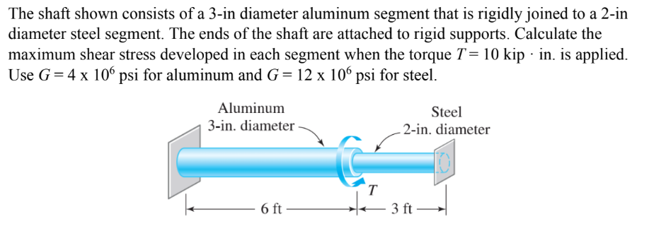 The shaft shown consists of a 3-in diameter aluminum segment that is rigidly joined to a 2-in
diameter steel segment. The ends of the shaft are attached to rigid supports. Calculate the
maximum shear stress developed in each segment when the torque T = 10 kip · in. is applied.
Use G = 4 x 106 psi for aluminum and G= 12 x 106 psi for steel.
Aluminum
Steel
3-in. diameter -
2-in. diameter
T
6 ft
3 ft
