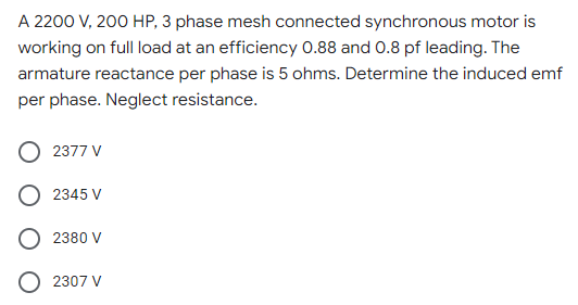 A 2200 V, 200 HP, 3 phase mesh connected synchronous motor is
working on full load at an efficiency 0.88 and 0.8 pf leading. The
armature reactance per phase is 5 ohms. Determine the induced emf
per phase. Neglect resistance.
2377 V
2345 V
2380 V
O 2307 V