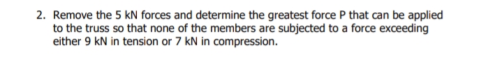 2. Remove the 5 kN forces and determine the greatest force P that can be applied
to the truss so that none of the members are subjected to a force exceeding
either 9 kN in tension or 7 kN in compression.
