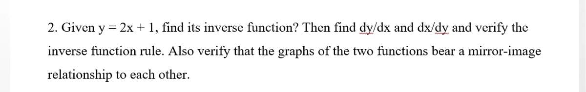 2. Given y
2x + 1, find its inverse function? Then find dy/dx and dx/dy and verify the
inverse function rule. Also verify that the graphs of the two functions bear a mirror-image
relationship to each other.
