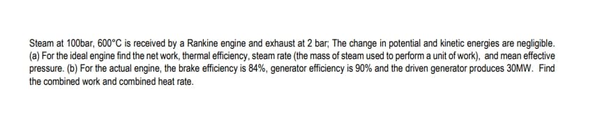 Steam at 100bar, 600°C is received by a Rankine engine and exhaust at 2 bar; The change in potential and kinetic energies are negligible.
(a) For the ideal engine find the net work, thermal efficiency, steam rate (the mass of steam used to perform a unit of work), and mean effective
pressure. (b) For the actual engine, the brake efficiency is 84%, generator efficiency is 90% and the driven generator produces 30MW. Find
the combined work and combined heat rate.
