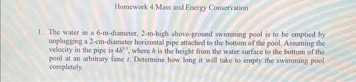 Homework 4 Mass and Energy Conservation
1. The water in a 6-m-diameter, 2-m-high above-ground swimming pool is to be emptied by
unplugging a 2-cm-diameter horizontal pipe attached to the bottom of the pool. Assuming the
velocity in the pipe is 4, where h is the height from the water surface to the bottom of the
pool at an arbitrary fime t. Determine how long it will take to empty the swimming pool
completely.
