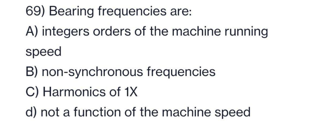 69) Bearing frequencies are:
A) integers orders of the machine running
speed
B) non-synchronous frequencies
C) Harmonics of 1X
d) not a function of the machine speed
