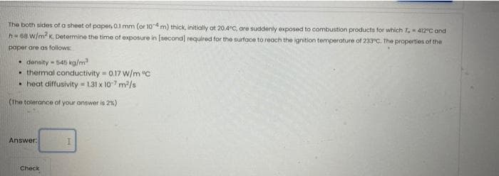 The both sides of a sheet of paper, 0.1 mm (or 104 m) thick, initially at 20.4°C, are suddenly exposed to combustion products for which T. 412°C and
h=68 w/m K. Determine the time of exposure in (second) required for the surtace to reach the ignition temperature of 233"C. The properties of the
paper are as follows
• density - 545 kalm
• thermal conductivity = 0.17 w/m "C
• heat diffusivity = 1.31 x 107 m/s
(The tolerance of your answer is 2%)
Answer:
Check

