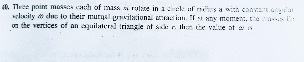 40. Three point masses each of mass m rotate in a circle of radius a with constant angular
velocity w due to their mutual gravitational attraction. If at any moment, the masses lie
on the vertices of an equilateral triangle of side r, then the value of w is
