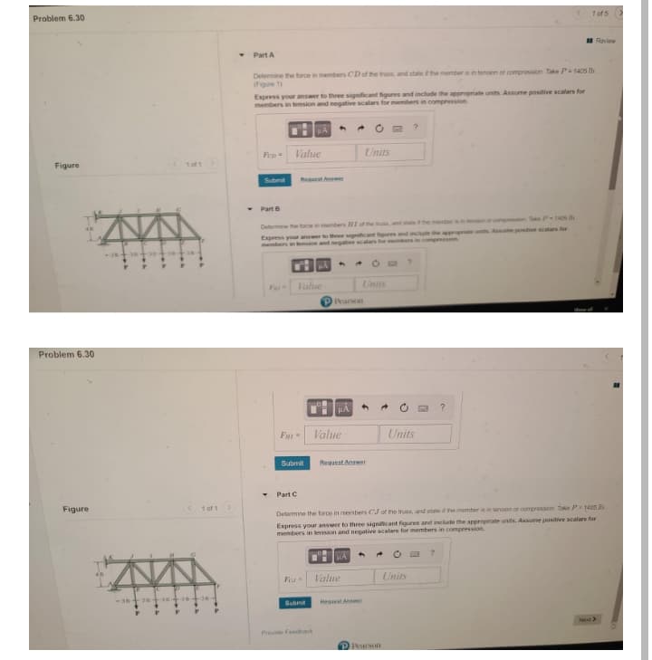 Problem 6.30
1 of 5
I Review
Part A
Determine the force in members CD of the truss, and state f the member is in tension or compression Take P= 1405 Ib
(Figure 1)
Express your answer to three significant figures and include the appropriate units. Assume positive scalars for
members in tension and negative scalars for members in compression
Fen
Value
Units
Figure
1of1
Submit
Request Answe
Part B
Determine the force in memers HI of the trus and stale tthe membera on or compression Take P 1405 b
Express your answer to three signiicant tigures and inciude the apprropriale units Assume positive scalars for
members in tension and negative scalars for members in compression
Fa
Value
Units
Pharson
show
Problem 6.30
Value
Units
Submit
Request Answer
Part C
Figure
1 of 1
Determine the force in members CJ of the truss, and state if he member it in lansion or compresson tke P1405 b
Express youar answer to three significant figures and include the appropriate units. Assume positive scalars for
members in tension and negative scalars for members in compression.
Value
Units
3 n+an +
Submit
Het Anser
Net
Provide Feedbak
PRasoI
