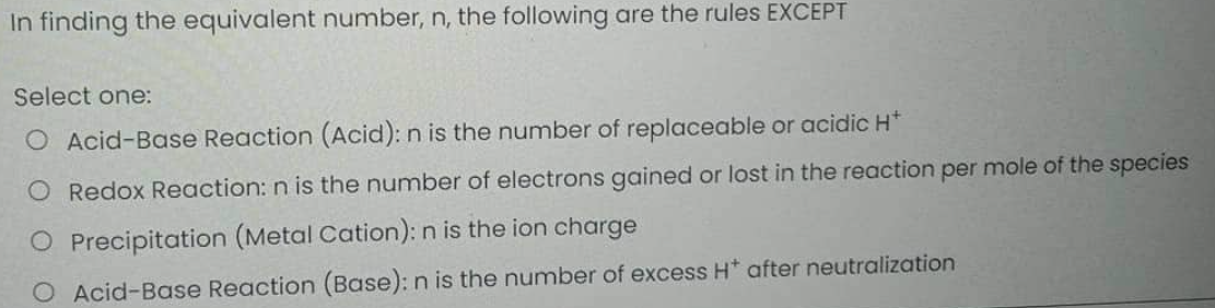 In finding the equivalent number, n, the following are the rules EXCEPT
Select one:
O Acid-Base Reaction (Acid): n is the number of replaceable or acidic H+
O Redox Reaction: n is the number of electrons gained or lost in the reaction per mole of the species
O Precipitation (Metal Cation): n is the ion charge
O Acid-Base Reaction (Base): n is the number of excess H* after neutralization