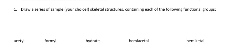 1. Draw a series of sample (your choice!) skeletal structures, containing each of the following functional groups:
acetyl
formyl
hydrate
hemiacetal
hemiketal
