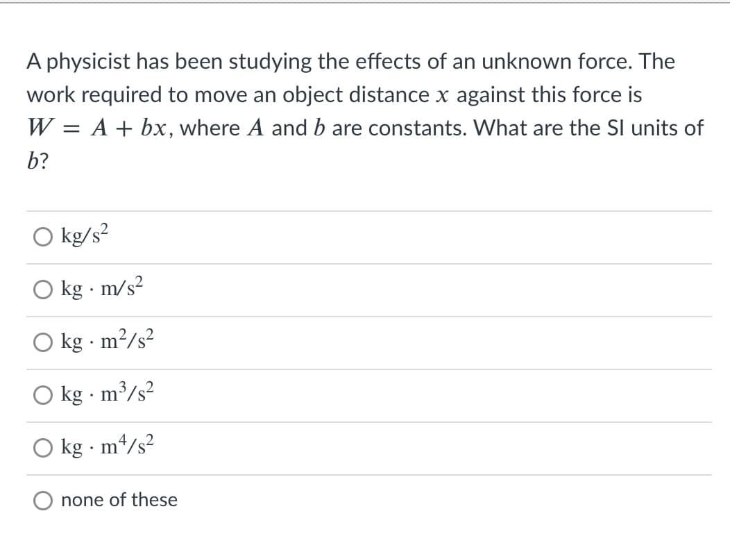 A physicist has been studying the effects of an unknown force. The
work required to move an object distance x against this force is
W = A + bx, where A and b are constants. What are the SI units of
b?
O kg/s?
kg · m/s?
O kg - m²/s²
kg · m³/s?
kg · m4/s²
none of these
