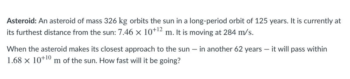 Asteroid: An asteroid of mass 326 kg orbits the sun in a long-period orbit of 125 years. It is currently at
its furthest distance from the sun: 7.46 x 10+12
m. It is moving at 284 m/s.
When the asteroid makes its closest approach to the sun – in another 62 years – it will pass within
1.68 x 10+10 m of the sun. How fast will it be going?
