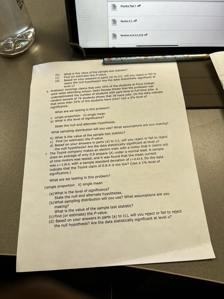 Practice Test 1 A
Section 4.1; A
Sections 4.2 & 4.3 ;3/16 A
(b)
(c)
(d)
What is the value of the sample test statistic?
Find (or estimate) the P-value.
Based on your answers in parts (a) to (c), will you reject or fail to
reject the null hypothesis? Are the data statistically significant at
level a?
6. Professor Jennings claims that only 35% of the students at Flora College
work while attending school. Dean Renata thinks that the professor has
underestimated the number of students with part-time or full-time jobs. A
random sample of 76 students shows that 36 have jobs. Do the data indicate
that more than 35% of the students have jobs? Use a 5% level of
significance.
What are we testing in this problem?
1) single proportion ii) single mean
a) What is the level of significance?
State the null and alternate hypotheses.
What sampling distribution will you use? What assumptions are you making?
b) What is the value of the sample test statistic?
c) Find (or estimate) the P-value.
d) Based on your answers in parts (a) to (c), will you reject or fail to reject
the null hypothesis? Are the data statistically significant at level a?
7. The Toylot company makes an electric train with a motor that it claims will
draw an average of only 0.8 ampere (A) under a normal load. A sample
of nine motors was tested, and it was found that the mean current
was x= 1.26 A, with a sample standard deviation of s = 0.42 A. Do the data
indicate that the Toylot claim of 0.8 A is too low? (Use a 1% level of
significance.)
What are we testing in this problem?
i)single proportion ii) single mean
(a)What is the level of significance?
State the null and alternate hypotheses.
(b)What sampling distribution will you use? What assumptions are you
making?
What is the value of the sample test statistic?
(c) Find (or estimate) the P-value.
(d) Based on your answers in parts (a) to (c), will you reject or fail to reject
the null hypothesis? Are the data statistically significant at level a?
