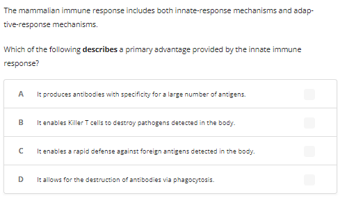 The mammalian immune response includes both innate-response mechanisms and adap-
tive-response mechanisms.
Which of the following describes a primary advantage provided by the innate immune
response?
A
It produces antibodies with specificity for a large number of antigens.
B
с
D
It enables Killer T cells to destroy pathogens detected in the body.
It enables a rapid defense against foreign antigens detected in the body.
It allows for the destruction of antibodies via phagocytosis.