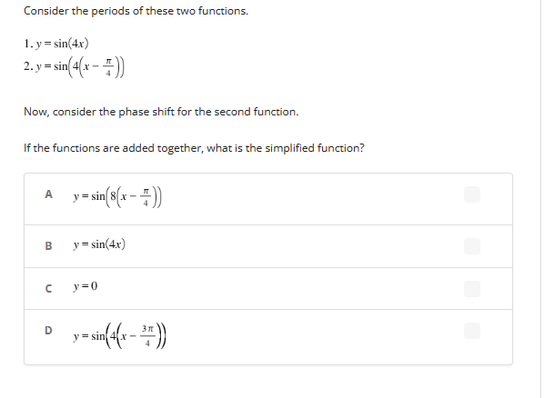 Consider the periods of these two functions.
1. y=sin(4x)
2. y = sin(4(x − =))
Now, consider the phase shift for the second function.
If the functions are added together, what is the simplified function?
A
B
с
D
y = sin(8(x - =))
y=sin(4x)
y=0
y = sin(4(x − 3))