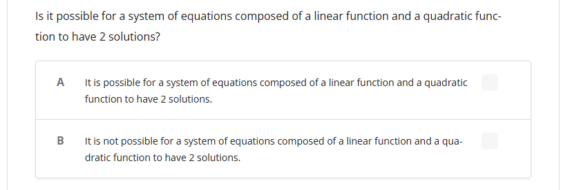 Is it possible for a system of equations composed of a linear function and a quadratic func-
tion to have 2 solutions?
A
It is possible for a system of equations composed of a linear function and a quadratic
function to have 2 solutions.
B
It is not possible for a system of equations composed of a linear function and a qua-
dratic function to have 2 solutions.