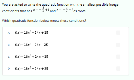 You are asked to write the quadratic function with the smallest possible integer
3
coefficients that has
+ and x = -²
3
A f(x)=16x²-24x+25
Which quadratic function below meets these conditions?
B f(x)=16x²-24x-25
с f(x)=16x² +24x-25
s roots.
D f(x)=16x² +24x+25
as