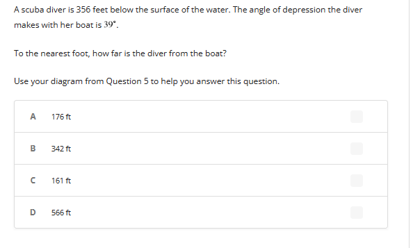 A scuba diver is 356 feet below the surface of the water. The angle of depression the diver
makes with her boat is 39⁰.
To the nearest foot, how far is the diver from the boat?
Use your diagram from Question 5 to help you answer this question.
A
B
с
D
176 ft
342 ft
161 ft
566 ft