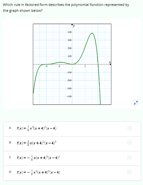 Which rule in factored form describes the polynomial function represented by
the graph shown below?
f(x)=x³(x+4)²(x-4)
B f(x)= x(x+4)²(x-4)³
C__ f(x) = x(x+4)³(x-4)²
с
D f(x) = x²(x+4)³(x-4)
8
400
300
200
100
-100
-200
-400