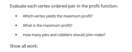 Evaluate each vertex ordered pair in the profit function.
Which vertex yields the maximum profit?
What is the maximum profit?
How many pies and cobblers should John make?
Show all work.