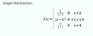 **Graph the Function:**

\[ f(x) = 
  \begin{cases} 
   \frac{8}{x-2} & \text{if } x < 2 \\
   (x-3)^2 & \text{if } 2 \leq x \leq 4 \\
   \frac{8}{4-x} & \text{if } x > 4 
  \end{cases} \]

**Explanation for Educational Context:**

This piecewise function consists of three different expressions, each applicable to a specific interval of the variable \(x\):

1. **For \(x < 2\):** 
   - The function is defined by the expression \(\frac{8}{x-2}\). This is a rational function, which may have a vertical asymptote at \(x = 2\) (not defined within the interval given).

2. **For \(2 \leq x \leq 4\):** 
   - The function is defined by the expression \((x-3)^2\). This is a quadratic function, which represents a parabola opening upwards. The vertex of this parabola is at \(x = 3\).

3. **For \(x > 4\):**
   - The function is defined by the expression \(\frac{8}{4-x}\). Similar to the first interval, this is a rational function with a potential vertical asymptote at \(x = 4\) (again, not defined within the interval given).

Teaching students to graph this function involves plotting each piece over its respective interval and understanding how they connect at the boundaries. It is also important to discuss the properties such as continuity and asymptotic behavior.